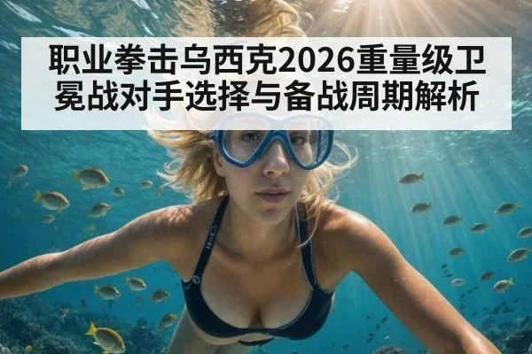 职业拳击乌西克2026重量级卫冕战对手选择与备战周期解析